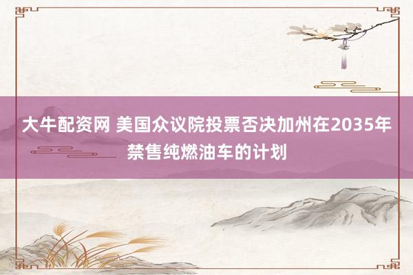 大牛配资网 美国众议院投票否决加州在2035年禁售纯燃油车的计划