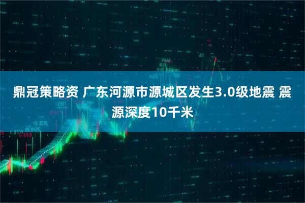 鼎冠策略资 广东河源市源城区发生3.0级地震 震源深度10千米