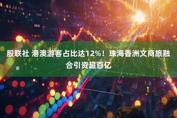 股联社 港澳游客占比达12%！珠海香洲文商旅融合引资超百亿