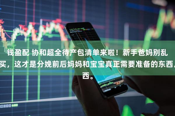 钱盈配 协和超全待产包清单来啦！新手爸妈别乱买，这才是分娩前后妈妈和宝宝真正需要准备的东西。